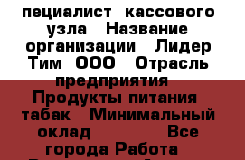 Cпециалист  кассового узла › Название организации ­ Лидер Тим, ООО › Отрасль предприятия ­ Продукты питания, табак › Минимальный оклад ­ 35 000 - Все города Работа » Вакансии   . Адыгея респ.,Адыгейск г.